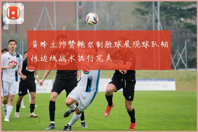 黄蜂主帅赞鲍尔制胜球展现球队韧性边线战术执行完美