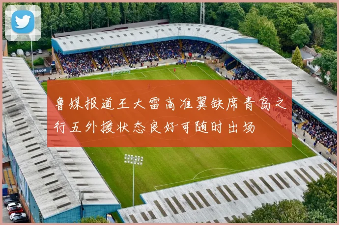 鲁媒报道王大雷高准翼缺席青岛之行五外援状态良好可随时出场