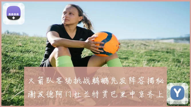 火箭队客场挑战鹈鹕先发阵容揭秘谢泼德阿门杜兰特贾巴里申京齐上阵