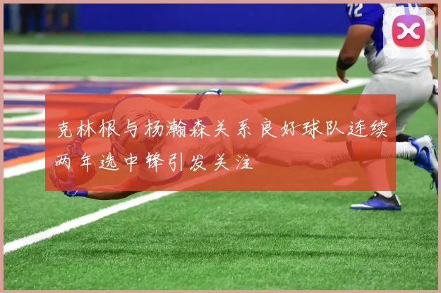 克林根与杨瀚森关系良好球队连续两年选中锋引发关注