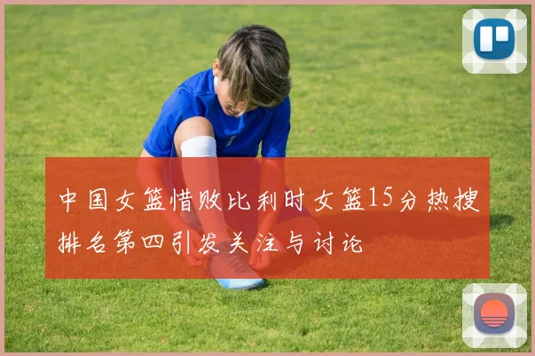 中国女篮惜败比利时女篮15分热搜排名第四引发关注与讨论