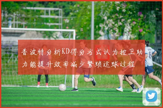 香波特分析KD得分方式认为控卫助力能提升效率减少繁琐运球过程