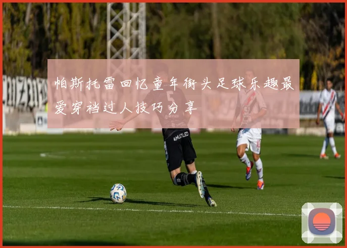 帕斯托雷回忆童年街头足球乐趣最爱穿裆过人技巧分享