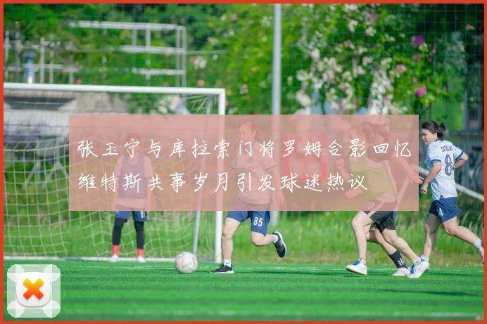 张玉宁与库拉索门将罗姆合影回忆维特斯共事岁月引发球迷热议