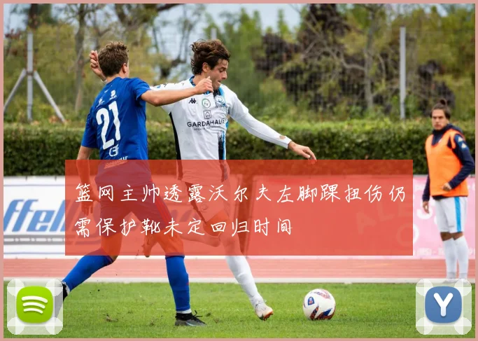 篮网主帅透露沃尔夫左脚踝扭伤仍需保护靴未定回归时间
