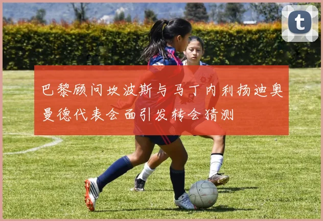 巴黎顾问坎波斯与马丁内利扬迪奥曼德代表会面引发转会猜测