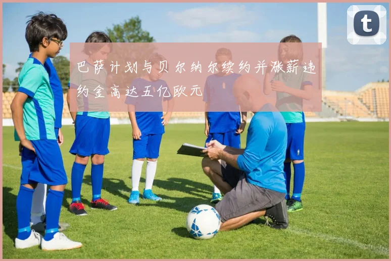 巴萨计划与贝尔纳尔续约并涨薪违约金高达五亿欧元