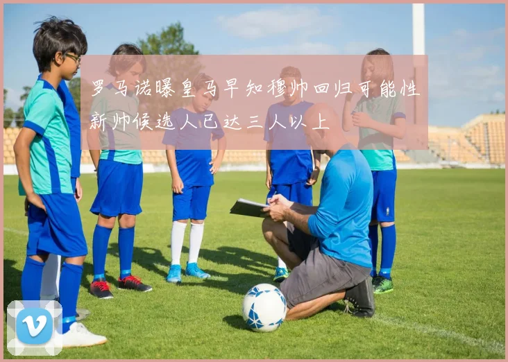 罗马诺曝皇马早知穆帅回归可能性新帅候选人已达三人以上