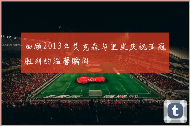 回顾2013年艾克森与里皮庆祝亚冠胜利的温馨瞬间