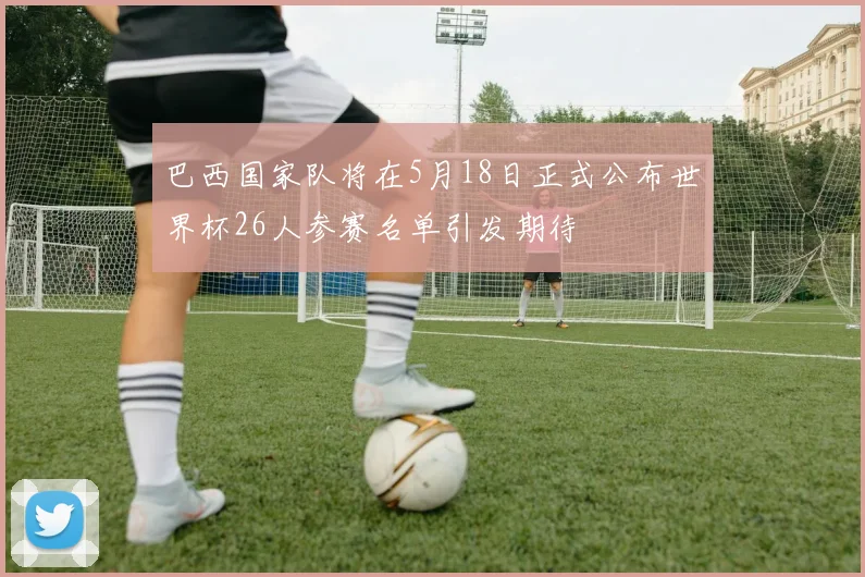 巴西国家队将在5月18日正式公布世界杯26人参赛名单引发期待